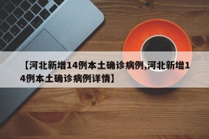 【河北新增14例本土确诊病例,河北新增14例本土确诊病例详情】