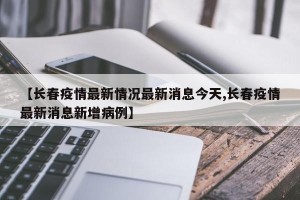 【长春疫情最新情况最新消息今天,长春疫情最新消息新增病例】