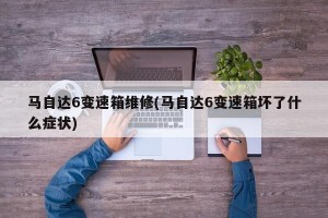 马自达6变速箱维修(马自达6变速箱坏了什么症状)