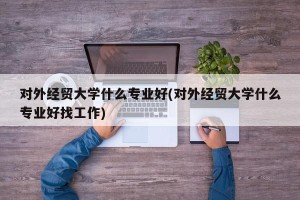 对外经贸大学什么专业好(对外经贸大学什么专业好找工作)