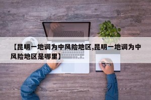 【昆明一地调为中风险地区,昆明一地调为中风险地区是哪里】