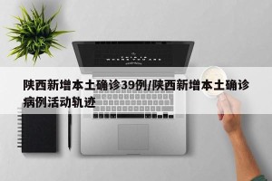 陕西新增本土确诊39例/陕西新增本土确诊病例活动轨迹