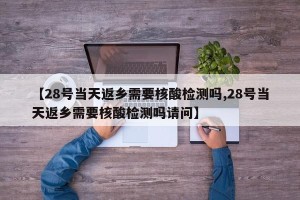 【28号当天返乡需要核酸检测吗,28号当天返乡需要核酸检测吗请问】