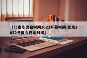 【北京冬奥会时间2022开幕时间,北京2022冬奥会开始时间】