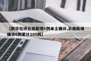 【新华社评云南新增6例本土确诊,云南新增确诊6例累计105例】