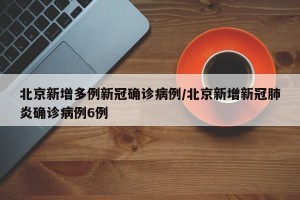 北京新增多例新冠确诊病例/北京新增新冠肺炎确诊病例6例