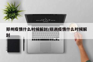 郑州疫情什么时候解封/郑洲疫情什么时候解封