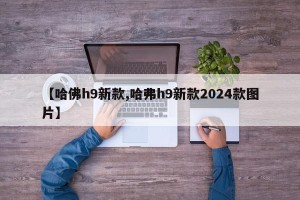 【哈佛h9新款,哈弗h9新款2024款图片】