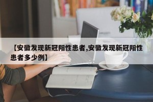 【安徽发现新冠阳性患者,安徽发现新冠阳性患者多少例】