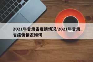 2021年甘肃省疫情情况/2021年甘肃省疫情情况如何