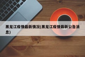 黑龙江疫情最新情况(黑龙江疫情最新公告消息)