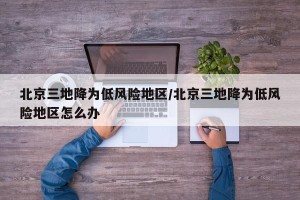 北京三地降为低风险地区/北京三地降为低风险地区怎么办