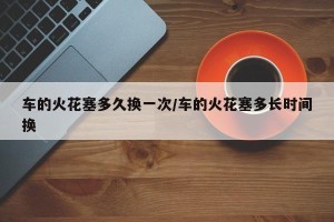 车的火花塞多久换一次/车的火花塞多长时间换