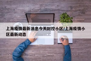 上海疫情最新消息今天封控小区/上海疫情小区最新动态