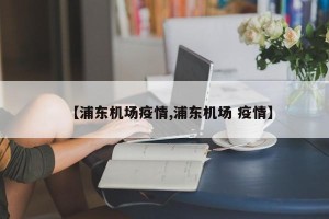 【浦东机场疫情,浦东机场 疫情】