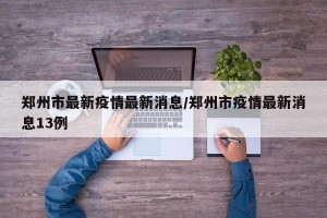 郑州市最新疫情最新消息/郑州市疫情最新消息13例