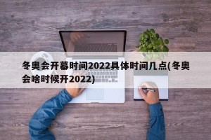 冬奥会开幕时间2022具体时间几点(冬奥会啥时候开2022)