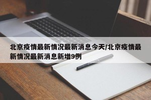 北京疫情最新情况最新消息今天/北京疫情最新情况最新消息新增9例