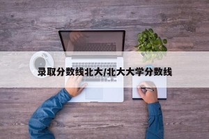 录取分数线北大/北大大学分数线