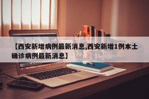【西安新增病例最新消息,西安新增1例本土确诊病例最新消息】