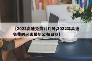 【2022高速免费到几号,2022年高速免费时间表最新公布日期】