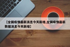 【全国疫情最新消息今天新增,全国疫情最新数据消息今天新增】