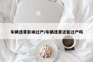 车辆违章影响过户/车辆违章还能过户吗