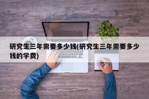 研究生三年需要多少钱(研究生三年需要多少钱的学费)