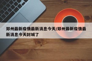 郑州最新疫情最新消息今天/郑州最新疫情最新消息今天封城了
