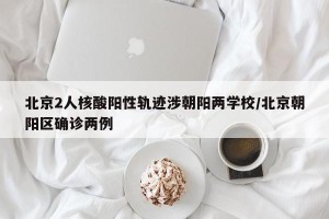 北京2人核酸阳性轨迹涉朝阳两学校/北京朝阳区确诊两例