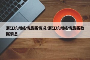 浙江杭州疫情最新情况/浙江杭州疫情最新数据消息