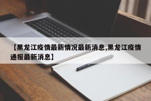 【黑龙江疫情最新情况最新消息,黑龙江疫情通报最新消息】