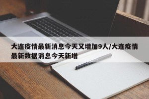大连疫情最新消息今天又增加9人/大连疫情最新数据消息今天新增