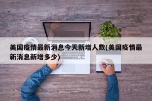 美国疫情最新消息今天新增人数(美国疫情最新消息新增多少)