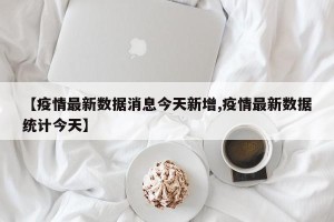 【疫情最新数据消息今天新增,疫情最新数据统计今天】
