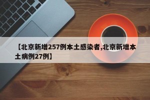 【北京新增257例本土感染者,北京新增本土病例27例】