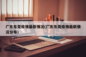 广东东莞疫情最新情况(广东东莞疫情最新情况分布)