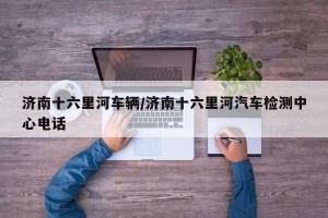 济南十六里河车辆/济南十六里河汽车检测中心电话