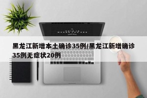 黑龙江新增本土确诊35例/黑龙江新增确诊35例无症状20例