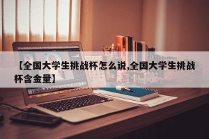 【全国大学生挑战杯怎么说,全国大学生挑战杯含金量】