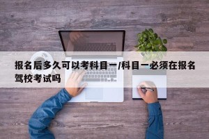 报名后多久可以考科目一/科目一必须在报名驾校考试吗