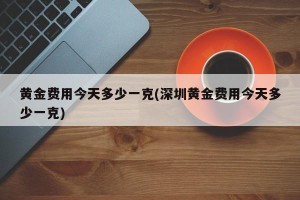 黄金费用今天多少一克(深圳黄金费用今天多少一克)