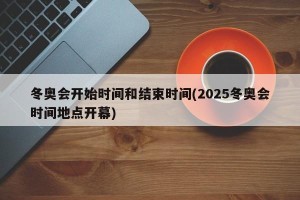 冬奥会开始时间和结束时间(2025冬奥会时间地点开幕)