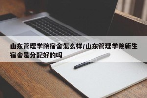 山东管理学院宿舍怎么样/山东管理学院新生宿舍是分配好的吗