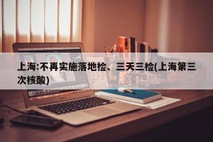 上海:不再实施落地检、三天三检(上海第三次核酸)