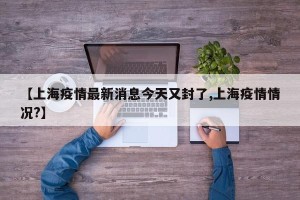 【上海疫情最新消息今天又封了,上海疫情情况?】