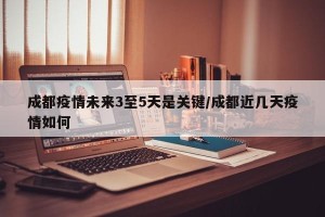 成都疫情未来3至5天是关键/成都近几天疫情如何