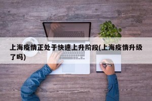 上海疫情正处于快速上升阶段(上海疫情升级了吗)