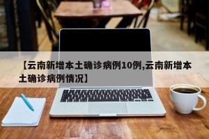 【云南新增本土确诊病例10例,云南新增本土确诊病例情况】