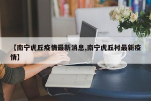 【南宁虎丘疫情最新消息,南宁虎丘村最新疫情】